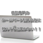 病院専門のホームページ制作会社に頼んでも効果がない！！