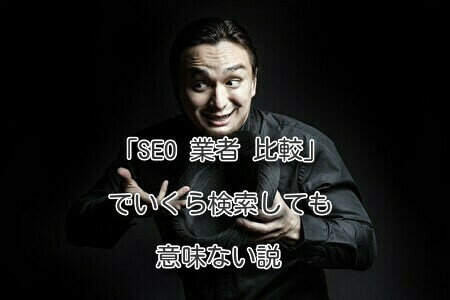 「SEO 業者 比較」でいくら検索しても意味ない説