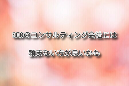 SEOのコンサルティング会社には頼まない方が良いかも